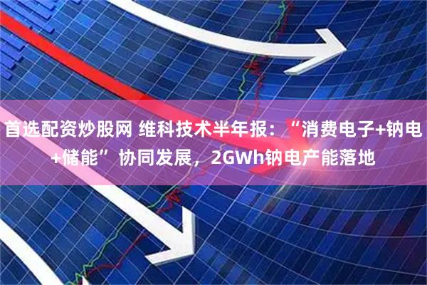 首选配资炒股网 维科技术半年报：“消费电子+钠电+储能” 协同发展，2GWh钠电产能落地
