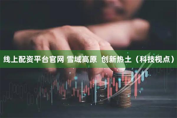 线上配资平台官网 雪域高原  创新热土（科技视点）