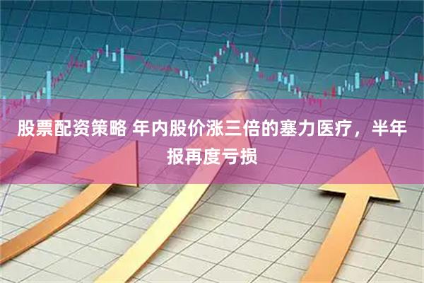 股票配资策略 年内股价涨三倍的塞力医疗，半年报再度亏损