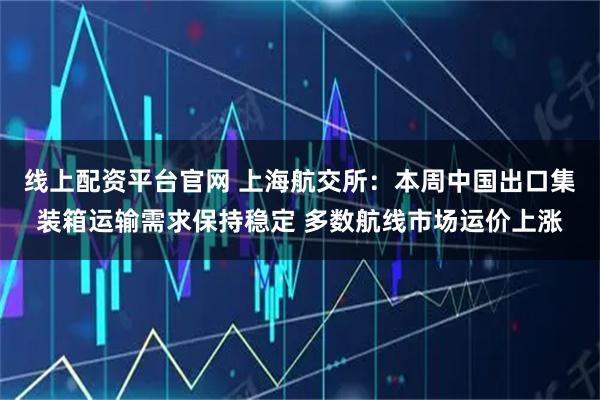 线上配资平台官网 上海航交所：本周中国出口集装箱运输需求保持稳定 多数航线市场运价上涨
