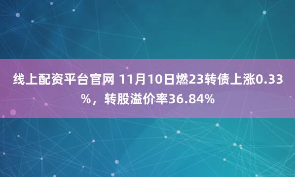 线上配资平台官网 11月10日燃23转债上涨0.33%，转股溢价率36.84%