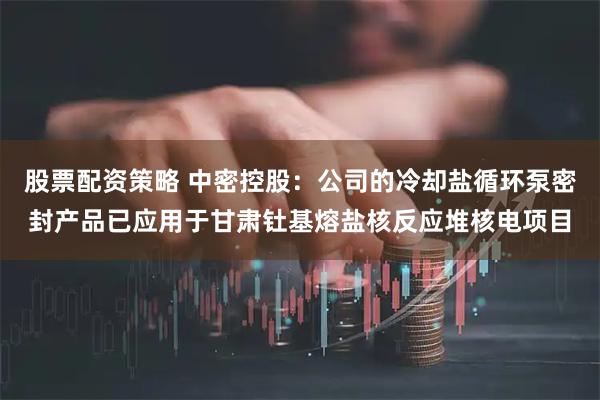 股票配资策略 中密控股：公司的冷却盐循环泵密封产品已应用于甘肃钍基熔盐核反应堆核电项目
