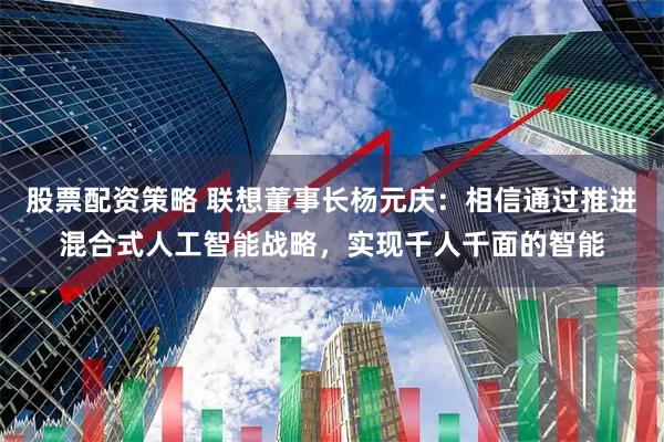 股票配资策略 联想董事长杨元庆：相信通过推进混合式人工智能战略，实现千人千面的智能
