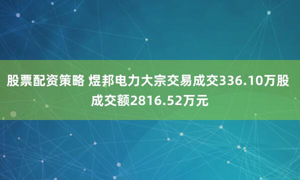 股票配资策略 煜邦电力大宗交易成交336.10万股 成交额2816.52万元