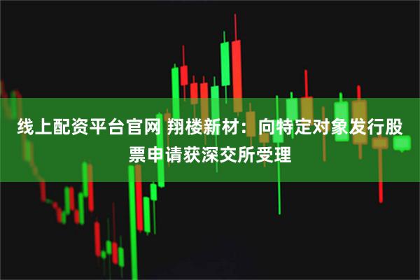 线上配资平台官网 翔楼新材：向特定对象发行股票申请获深交所受理