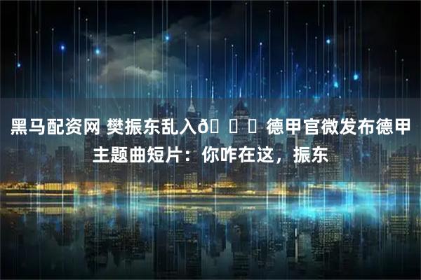 黑马配资网 樊振东乱入😂德甲官微发布德甲主题曲短片：你咋在这，振东