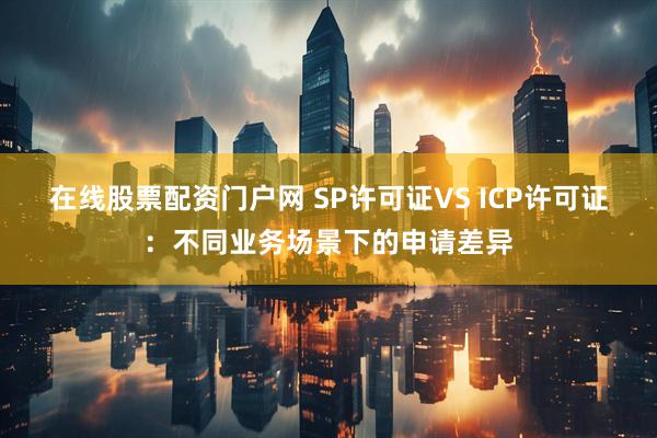 在线股票配资门户网 SP许可证VS ICP许可证：不同业务场景下的申请差异