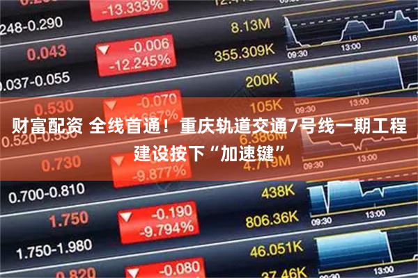 财富配资 全线首通！重庆轨道交通7号线一期工程建设按下“加速键”