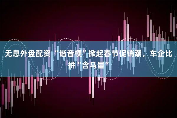 无息外盘配资 “谐音梗”掀起春节促销潮，车企比拼“含马量”