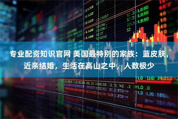 专业配资知识官网 美国最特别的家族：蓝皮肤，近亲结婚，生活在高山之中，人数极少