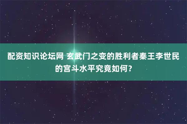 配资知识论坛网 玄武门之变的胜利者秦王李世民的宫斗水平究竟如何？