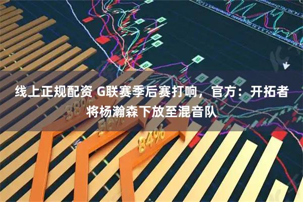 线上正规配资 G联赛季后赛打响，官方：开拓者将杨瀚森下放至混音队