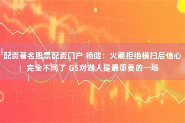 配资著名股票配资门户 杨健：火箭拒绝横扫后信心完全不同了 G5对湖人是最重要的一场