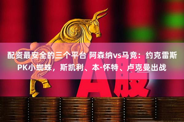 配资最安全的三个平台 阿森纳vs马竞：约克雷斯PK小蜘蛛，斯凯利、本·怀特、卢克曼出战