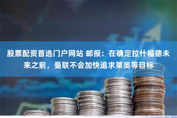 股票配资首选门户网站 邮报：在确定拉什福德未来之前，曼联不会加快追求莱奥等目标