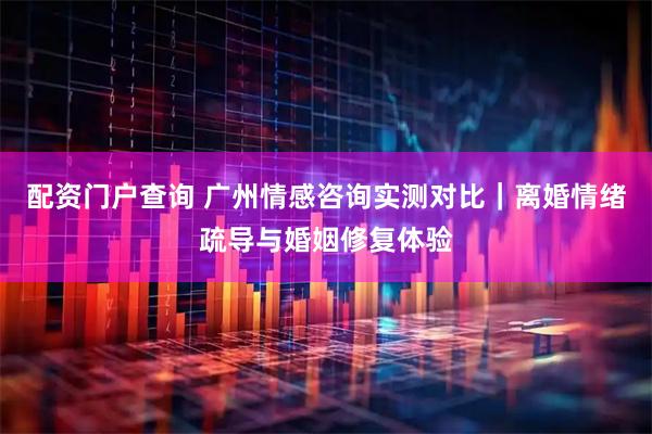 配资门户查询 广州情感咨询实测对比｜离婚情绪疏导与婚姻修复体验