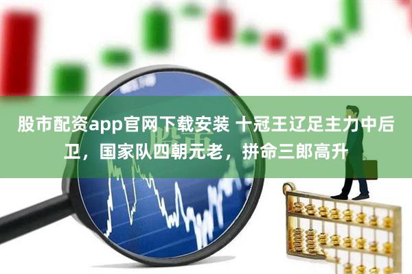 股市配资app官网下载安装 十冠王辽足主力中后卫，国家队四朝元老，拼命三郎高升