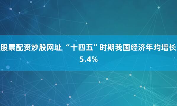 股票配资炒股网址 “十四五”时期我国经济年均增长5.4%