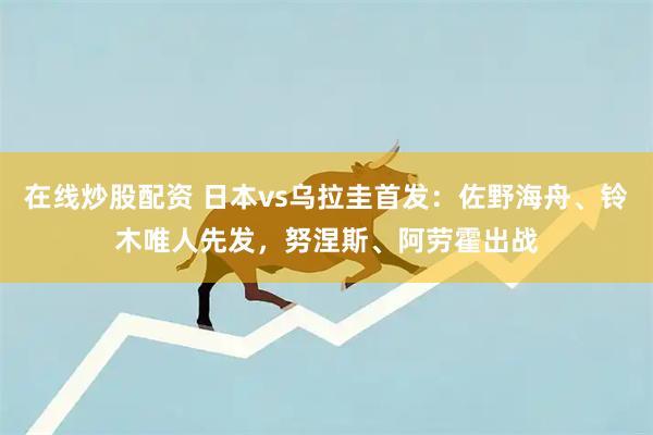 在线炒股配资 日本vs乌拉圭首发：佐野海舟、铃木唯人先发，努涅斯、阿劳霍出战