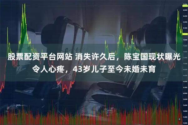 股票配资平台网站 消失许久后，陈宝国现状曝光令人心疼，43岁儿子至今未婚未育